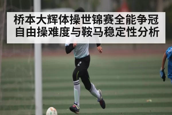 桥本大辉体操世锦赛全能争冠 自由操难度与鞍马稳定性分析