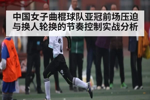 中国女子曲棍球队亚冠前场压迫与换人轮换的节奏控制实战分析